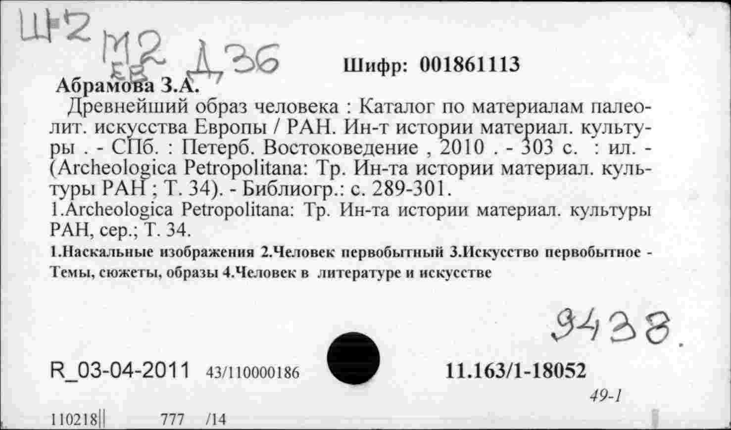 ﻿Шифр: 001861113
Древнейший образ человека : Каталог по материалам палеолит. искусства Европы / РАН. Ин-т истории материал, культуры . - СПб. : Петерб. Востоковедение , 2010 . - 303 с. : ил. -(Archeologica Petropolitana: Тр. Ин-та истории материал, культуры РАН ; Т. 34). - Библиогр.: с. 289-301.
1 .Archeologica Petropolitana: Тр. Ин-та истории материал, культуры
РАН, сер.; Т. 34.
1.Наскальные изображения 2.Человек первобытный З.Искусство первобытное -Темы, сюжеты, образы 4.Человек в литературе и искусстве
R_03-04-2011 43/110000186
11.163/1-18052
49-1
110218ІІ	777 /14